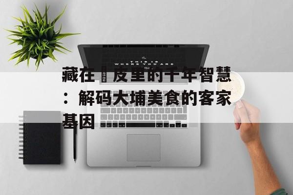藏在粄皮里的千年智慧：解码大埔美食的客家基因-第1张图片-