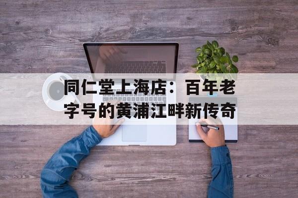 同仁堂上海店：百年老字号的黄浦江畔新传奇-第1张图片-