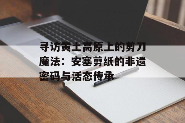 寻访黄土高原上的剪刀魔法：安塞剪纸的非遗密码与活态传承-第1张图片-