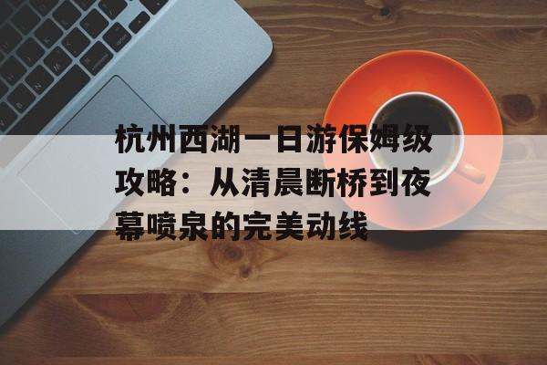 杭州西湖一日游保姆级攻略：从清晨断桥到夜幕喷泉的完美动线-第1张图片-