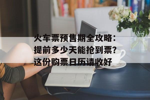 火车票预售期全攻略：提前多少天能抢到票？这份购票日历请收好-第1张图片-