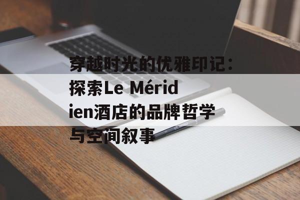穿越时光的优雅印记：探索Le Méridien酒店的品牌哲学与空间叙事-第1张图片-