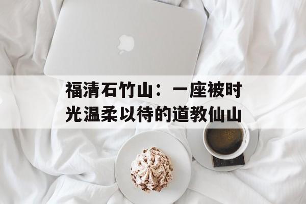 福清石竹山：一座被时光温柔以待的道教仙山-第1张图片-