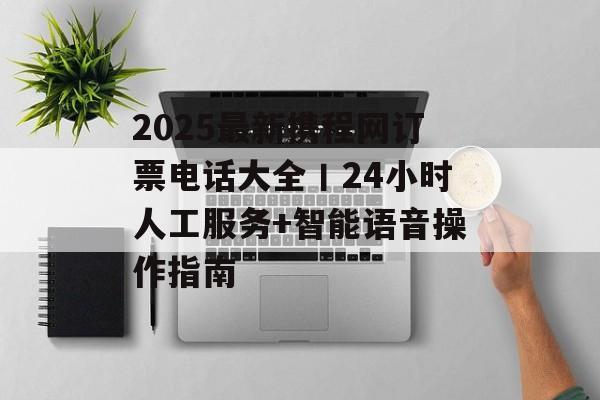 2025最新携程网订票电话大全丨24小时人工服务+智能语音操作指南-第1张图片-
