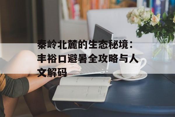 秦岭北麓的生态秘境：丰裕口避暑全攻略与人文解码-第1张图片-