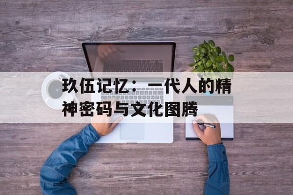 玖伍记忆：一代人的精神密码与文化图腾-第1张图片-