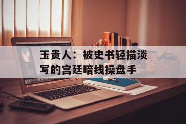 玉贵人：被史书轻描淡写的宫廷暗线操盘手-第1张图片-