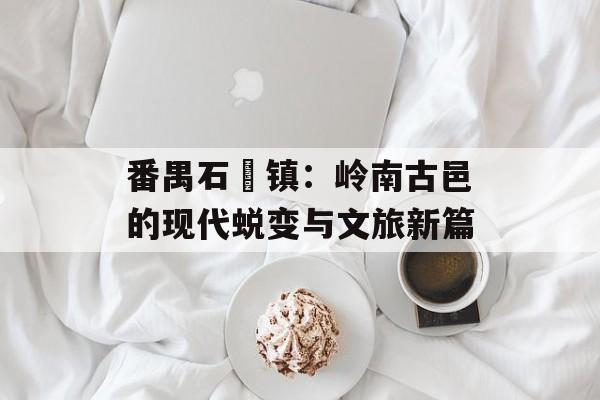 番禺石碁镇：岭南古邑的现代蜕变与文旅新篇-第1张图片-