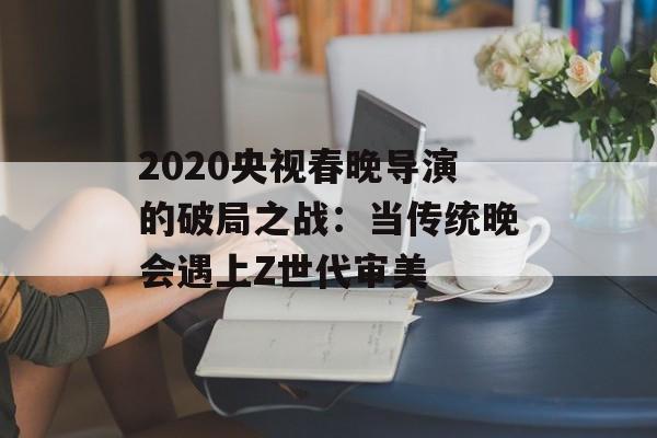 2020央视春晚导演的破局之战:当传统晚会遇上Z世代审美-第1张图片- 2020央视春晚导演的破局之战:当传统晚会遇上Z世代审美-第1张图片-