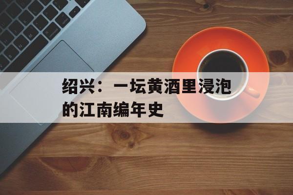 绍兴：一坛黄酒里浸泡的江南编年史-第1张图片-