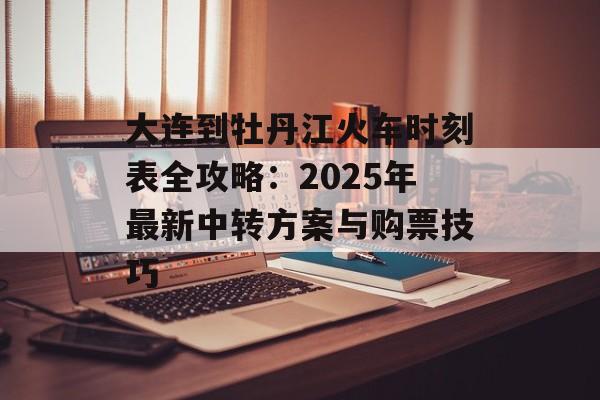 大连到牡丹江火车时刻表全攻略：2025年最新中转方案与购票技巧-第1张图片-