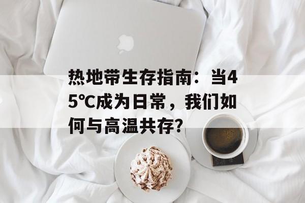 热地带生存指南：当45℃成为日常，我们如何与高温共存？-第1张图片-