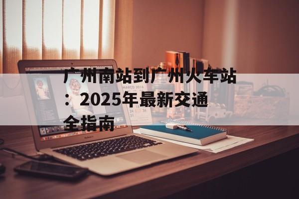 广州南站到广州火车站：2025年最新交通全指南-第1张图片-