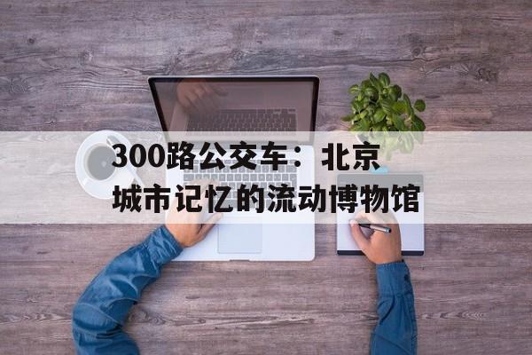 300路公交车：北京城市记忆的流动博物馆-第1张图片-