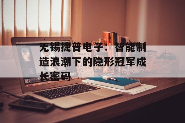 无锡捷普电子：智能制造浪潮下的隐形冠军成长密码-第1张图片-