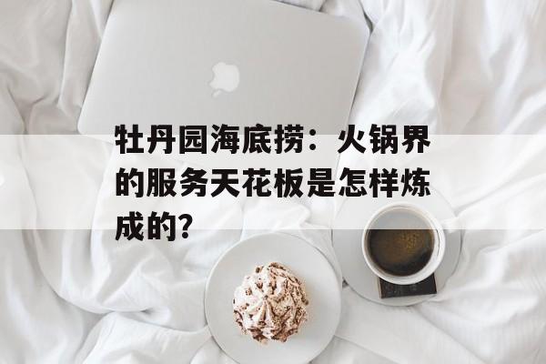 牡丹园海底捞：火锅界的服务天花板是怎样炼成的？-第1张图片-