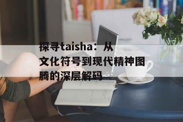 探寻taisha：从文化符号到现代精神图腾的深层解码-第1张图片-