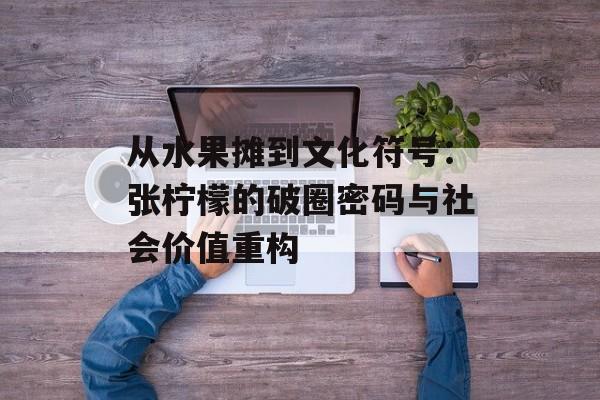 从水果摊到文化符号：张柠檬的破圈密码与社会价值重构-第1张图片-