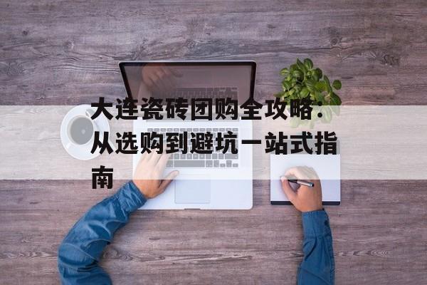 大连瓷砖团购全攻略：从选购到避坑一站式指南-第1张图片-