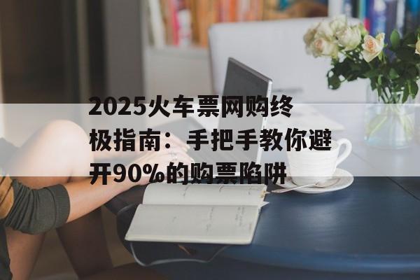 2025火车票网购终极指南：手把手教你避开90%的购票陷阱-第1张图片-