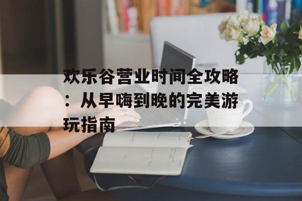 欢乐谷营业时间全攻略：从早嗨到晚的完美游玩指南-第1张图片-