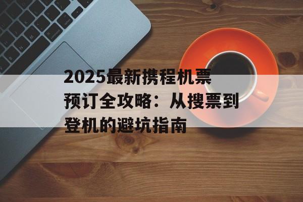 2025最新携程机票预订全攻略：从搜票到登机的避坑指南-第1张图片-