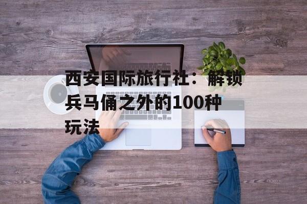 西安国际旅行社:解锁兵马俑之外的100种玩法-第1张图片- 西安国际旅行社:解锁兵马俑之外的100种玩法-第1张图片-