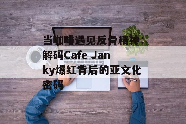 当咖啡遇见反骨精神：解码Cafe Janky爆红背后的亚文化密码-第1张图片-