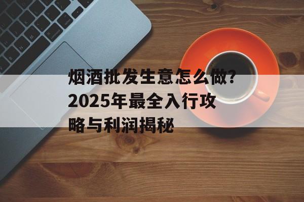 烟酒批发生意怎么做?2025年最全入行攻略与利润揭秘-第1张图片- 烟酒批发生意怎么做?2025年最全入行攻略与利润揭秘-第1张图片-
