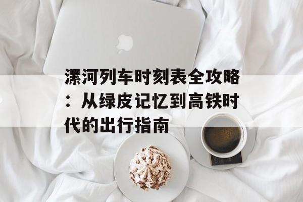 漯河列车时刻表全攻略：从绿皮记忆到高铁时代的出行指南-第1张图片-
