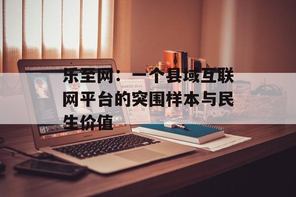 乐至网:一个县域互联网平台的突围样本与民生价值-第1张图片- 乐至网:一个县域互联网平台的突围样本与民生价值-第1张图片-