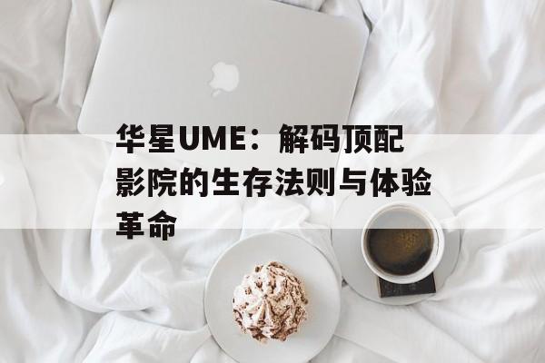 华星UME：解码顶配影院的生存法则与体验革命-第1张图片-