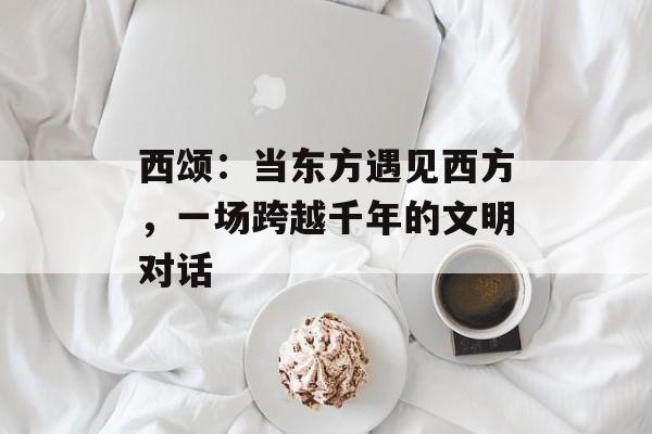 西颂：当东方遇见西方，一场跨越千年的文明对话-第1张图片-