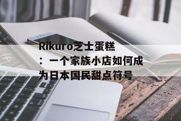 Rikuro芝士蛋糕：一个家族小店如何成为日本国民甜点符号-第1张图片-
