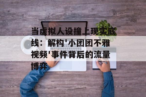当虚拟人设撞上现实底线：解构'小团团不雅视频'事件背后的流量博弈-第1张图片-