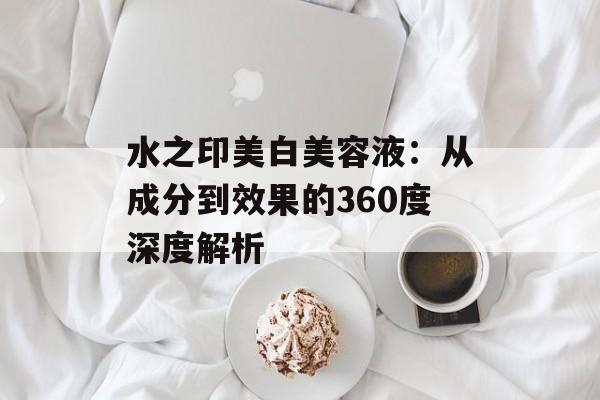 水之印美白美容液：从成分到效果的360度深度解析-第1张图片-