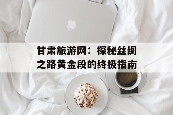 甘肃旅游网：探秘丝绸之路黄金段的终极指南-第1张图片-