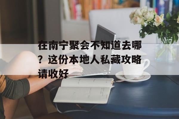 在南宁聚会不知道去哪？这份本地人私藏攻略请收好-第1张图片-