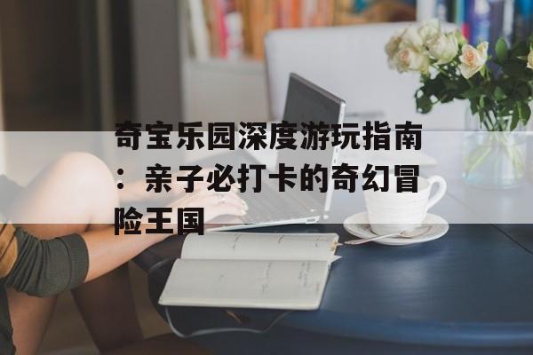 奇宝乐园深度游玩指南：亲子必打卡的奇幻冒险王国-第1张图片-
