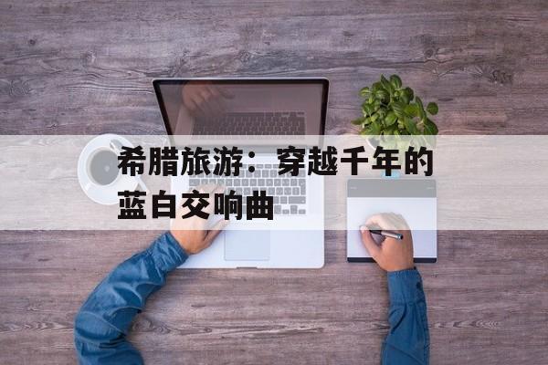 希腊旅游：穿越千年的蓝白交响曲-第1张图片-