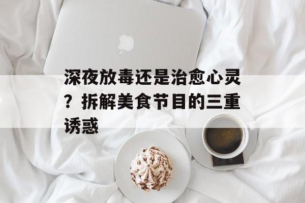 深夜放毒还是治愈心灵？拆解美食节目的三重诱惑-第1张图片-