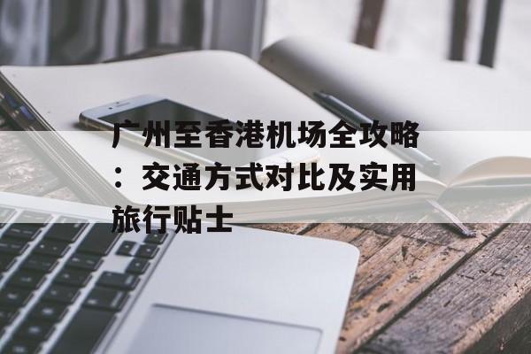 广州至香港机场全攻略：交通方式对比及实用旅行贴士-第1张图片-