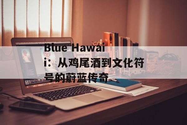Blue Hawaii：从鸡尾酒到文化符号的蔚蓝传奇-第1张图片-