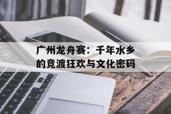 广州龙舟赛：千年水乡的竞渡狂欢与文化密码-第1张图片-