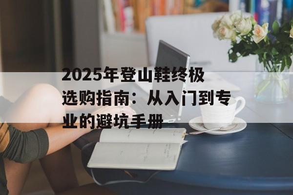 2025年登山鞋终极选购指南：从入门到专业的避坑手册-第1张图片-