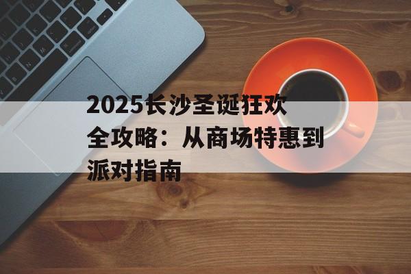 2025长沙圣诞狂欢全攻略：从商场特惠到派对指南-第1张图片-