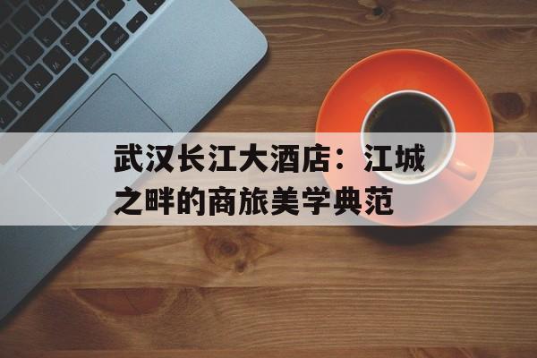 武汉长江大酒店：江城之畔的商旅美学典范-第1张图片-