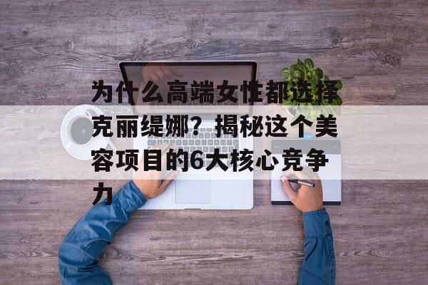 为什么高端女性都选择克丽缇娜?揭秘这个美容项目的6大核心竞争力-第1张图片- 为什么高端女性都选择克丽缇娜?揭秘这个美容项目的6大核心竞争力-第1张图片-