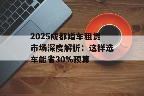 2025成都婚车租赁市场深度解析：这样选车能省30%预算-第1张图片-