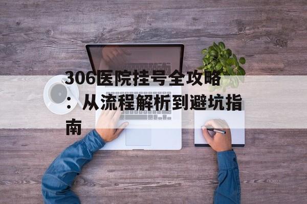 306医院挂号全攻略：从流程解析到避坑指南-第1张图片-